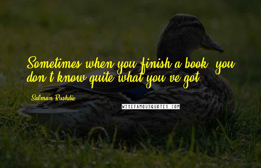 Salman Rushdie Quotes: Sometimes when you finish a book, you don't know quite what you've got.