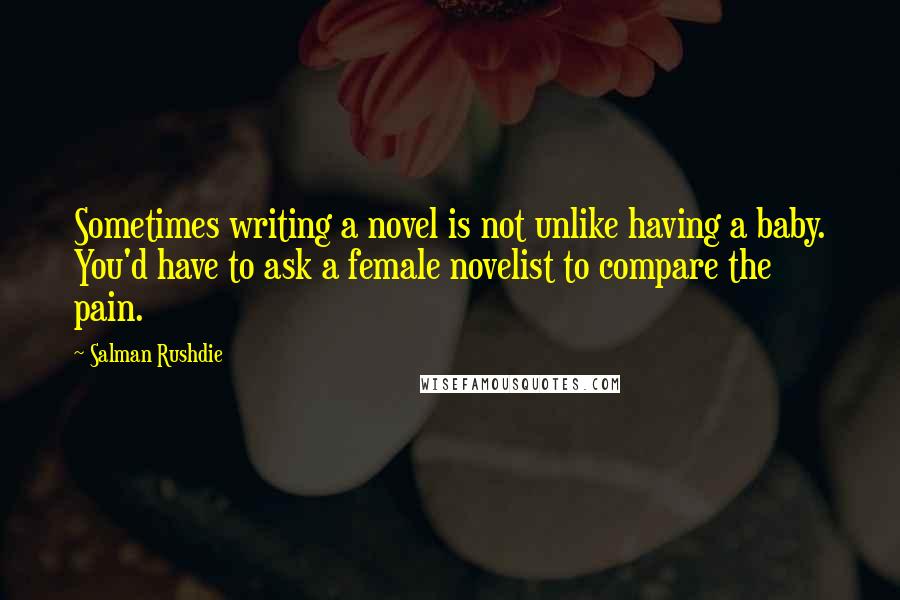 Salman Rushdie Quotes: Sometimes writing a novel is not unlike having a baby. You'd have to ask a female novelist to compare the pain.