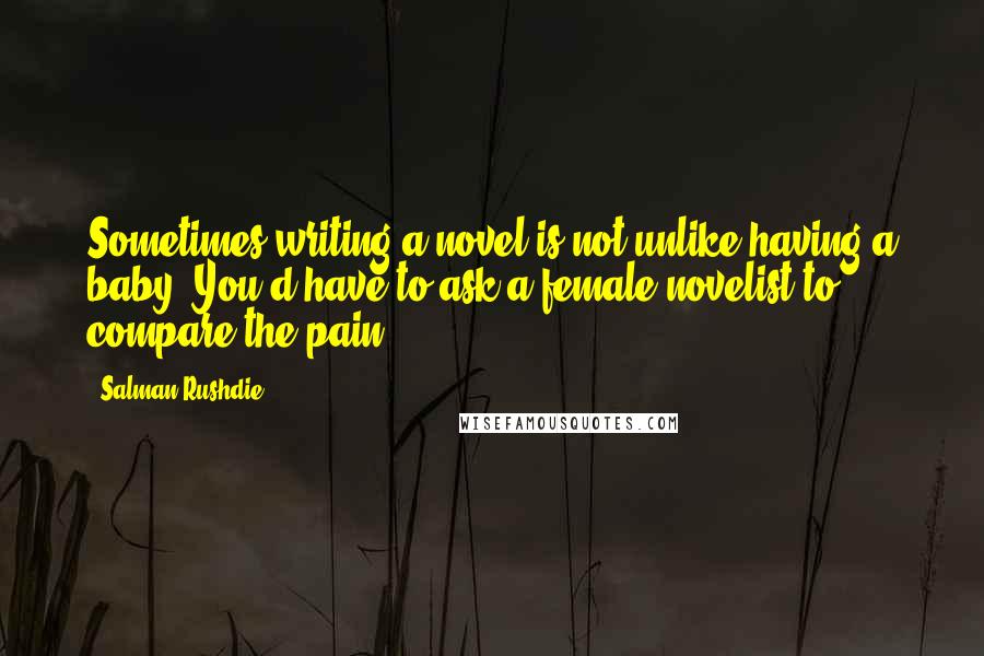 Salman Rushdie Quotes: Sometimes writing a novel is not unlike having a baby. You'd have to ask a female novelist to compare the pain.