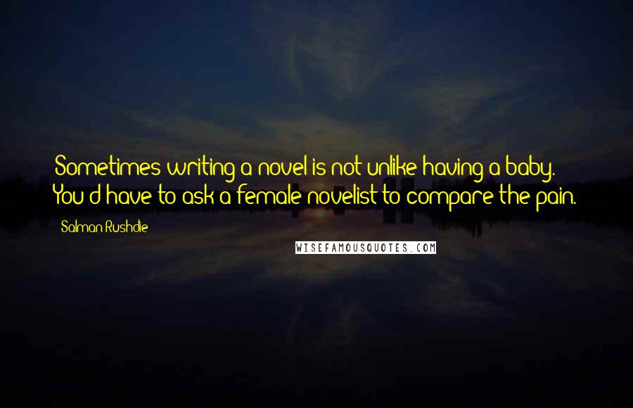 Salman Rushdie Quotes: Sometimes writing a novel is not unlike having a baby. You'd have to ask a female novelist to compare the pain.