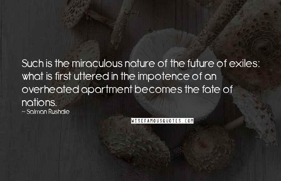 Salman Rushdie Quotes: Such is the miraculous nature of the future of exiles: what is first uttered in the impotence of an overheated apartment becomes the fate of nations.