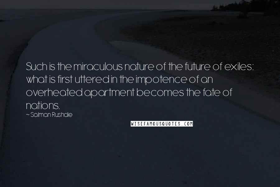 Salman Rushdie Quotes: Such is the miraculous nature of the future of exiles: what is first uttered in the impotence of an overheated apartment becomes the fate of nations.