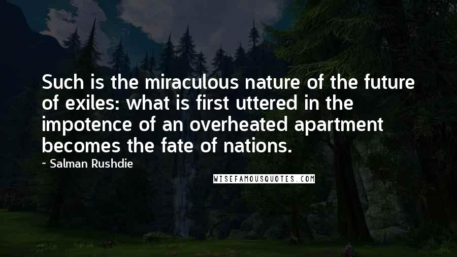 Salman Rushdie Quotes: Such is the miraculous nature of the future of exiles: what is first uttered in the impotence of an overheated apartment becomes the fate of nations.