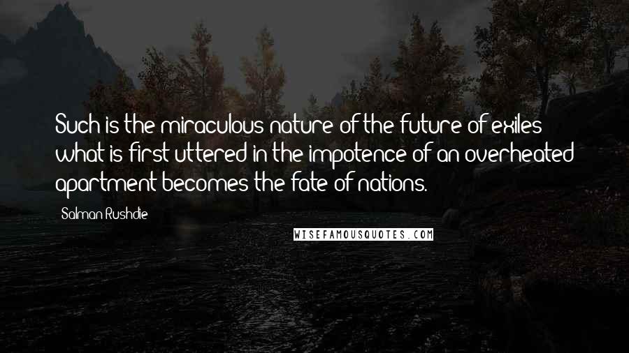 Salman Rushdie Quotes: Such is the miraculous nature of the future of exiles: what is first uttered in the impotence of an overheated apartment becomes the fate of nations.