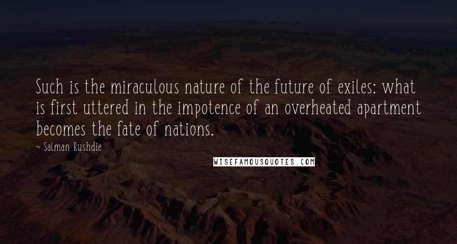 Salman Rushdie Quotes: Such is the miraculous nature of the future of exiles: what is first uttered in the impotence of an overheated apartment becomes the fate of nations.