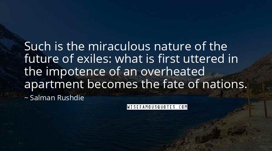 Salman Rushdie Quotes: Such is the miraculous nature of the future of exiles: what is first uttered in the impotence of an overheated apartment becomes the fate of nations.