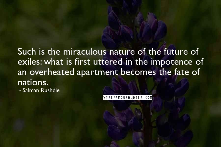 Salman Rushdie Quotes: Such is the miraculous nature of the future of exiles: what is first uttered in the impotence of an overheated apartment becomes the fate of nations.