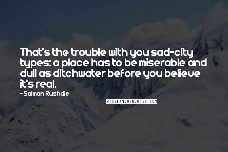 Salman Rushdie Quotes: That's the trouble with you sad-city types: a place has to be miserable and dull as ditchwater before you believe it's real.