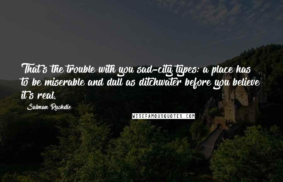 Salman Rushdie Quotes: That's the trouble with you sad-city types: a place has to be miserable and dull as ditchwater before you believe it's real.