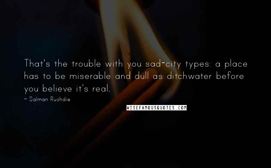 Salman Rushdie Quotes: That's the trouble with you sad-city types: a place has to be miserable and dull as ditchwater before you believe it's real.