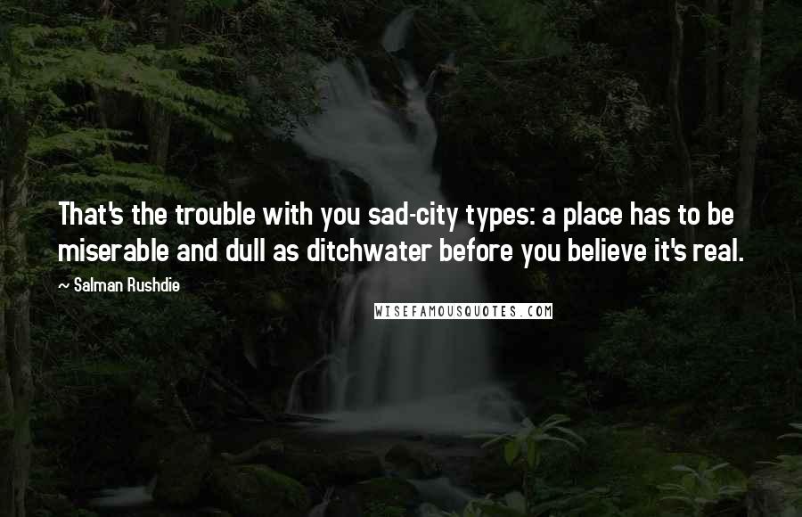 Salman Rushdie Quotes: That's the trouble with you sad-city types: a place has to be miserable and dull as ditchwater before you believe it's real.
