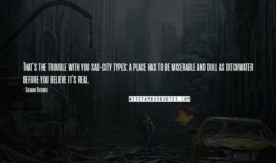 Salman Rushdie Quotes: That's the trouble with you sad-city types: a place has to be miserable and dull as ditchwater before you believe it's real.