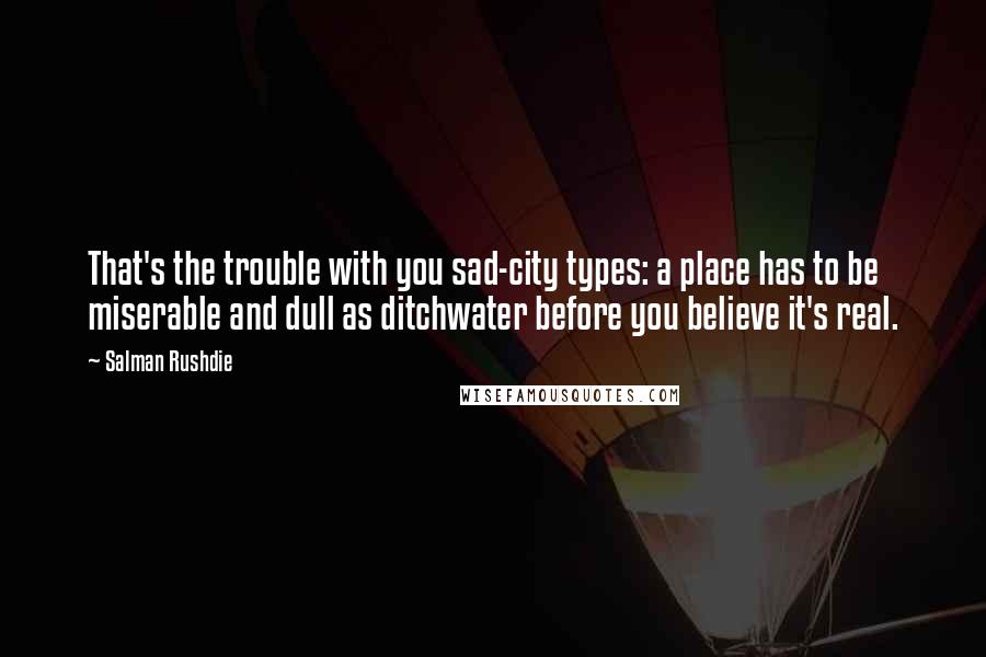 Salman Rushdie Quotes: That's the trouble with you sad-city types: a place has to be miserable and dull as ditchwater before you believe it's real.