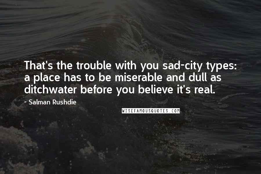 Salman Rushdie Quotes: That's the trouble with you sad-city types: a place has to be miserable and dull as ditchwater before you believe it's real.
