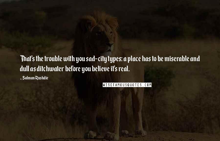 Salman Rushdie Quotes: That's the trouble with you sad-city types: a place has to be miserable and dull as ditchwater before you believe it's real.
