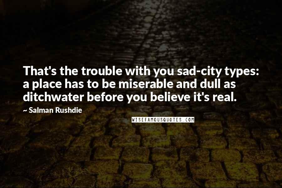 Salman Rushdie Quotes: That's the trouble with you sad-city types: a place has to be miserable and dull as ditchwater before you believe it's real.