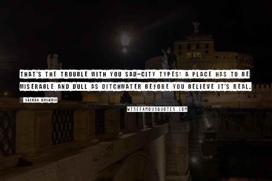 Salman Rushdie Quotes: That's the trouble with you sad-city types: a place has to be miserable and dull as ditchwater before you believe it's real.