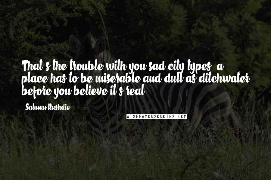 Salman Rushdie Quotes: That's the trouble with you sad-city types: a place has to be miserable and dull as ditchwater before you believe it's real.