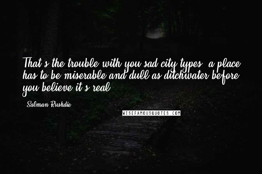 Salman Rushdie Quotes: That's the trouble with you sad-city types: a place has to be miserable and dull as ditchwater before you believe it's real.