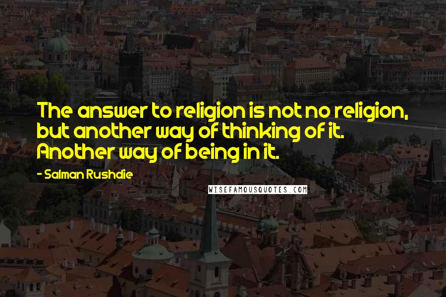 Salman Rushdie Quotes: The answer to religion is not no religion, but another way of thinking of it. Another way of being in it.