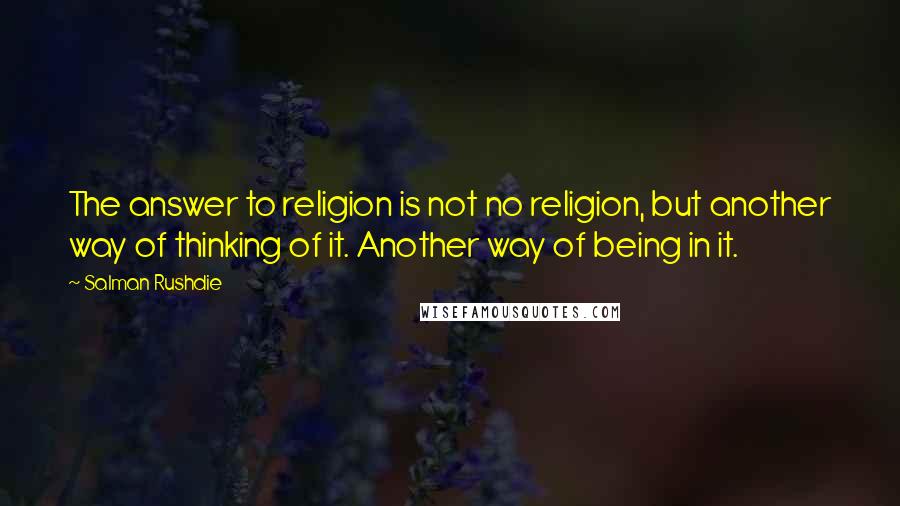 Salman Rushdie Quotes: The answer to religion is not no religion, but another way of thinking of it. Another way of being in it.