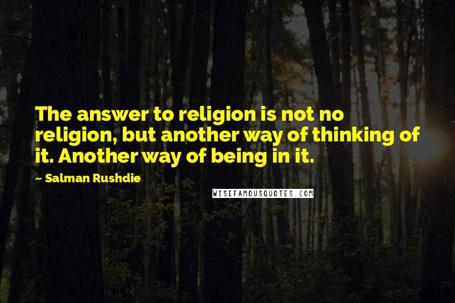 Salman Rushdie Quotes: The answer to religion is not no religion, but another way of thinking of it. Another way of being in it.