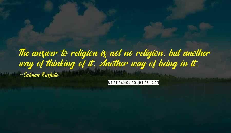 Salman Rushdie Quotes: The answer to religion is not no religion, but another way of thinking of it. Another way of being in it.