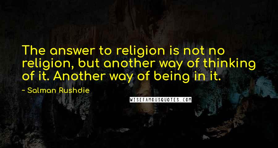 Salman Rushdie Quotes: The answer to religion is not no religion, but another way of thinking of it. Another way of being in it.