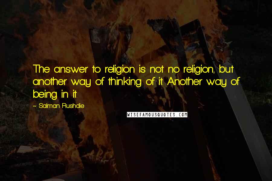 Salman Rushdie Quotes: The answer to religion is not no religion, but another way of thinking of it. Another way of being in it.