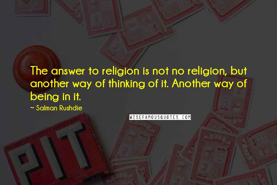 Salman Rushdie Quotes: The answer to religion is not no religion, but another way of thinking of it. Another way of being in it.