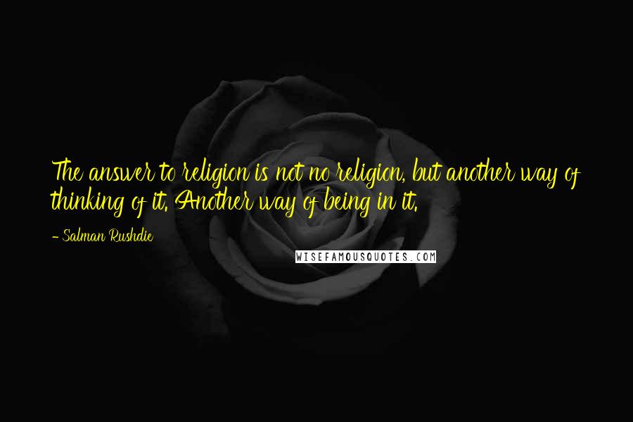 Salman Rushdie Quotes: The answer to religion is not no religion, but another way of thinking of it. Another way of being in it.