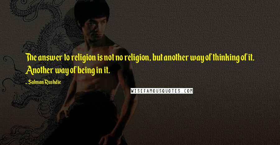 Salman Rushdie Quotes: The answer to religion is not no religion, but another way of thinking of it. Another way of being in it.