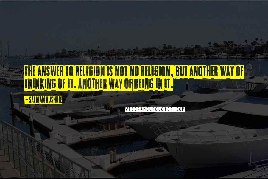Salman Rushdie Quotes: The answer to religion is not no religion, but another way of thinking of it. Another way of being in it.