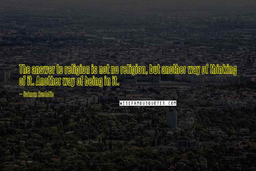 Salman Rushdie Quotes: The answer to religion is not no religion, but another way of thinking of it. Another way of being in it.