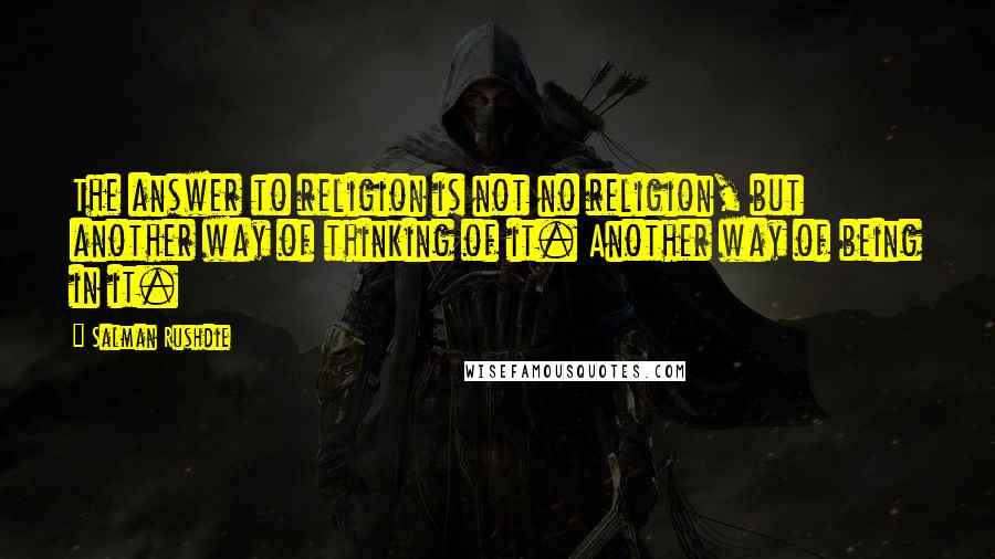 Salman Rushdie Quotes: The answer to religion is not no religion, but another way of thinking of it. Another way of being in it.