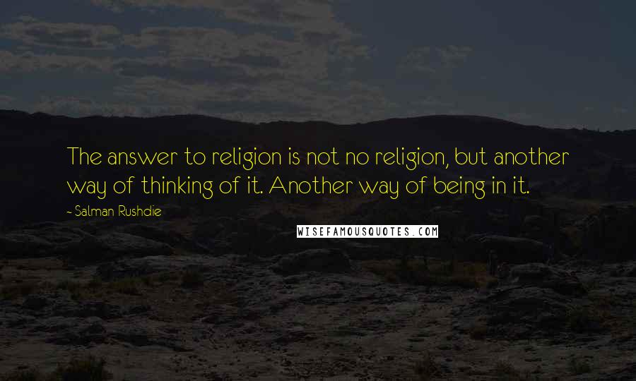 Salman Rushdie Quotes: The answer to religion is not no religion, but another way of thinking of it. Another way of being in it.