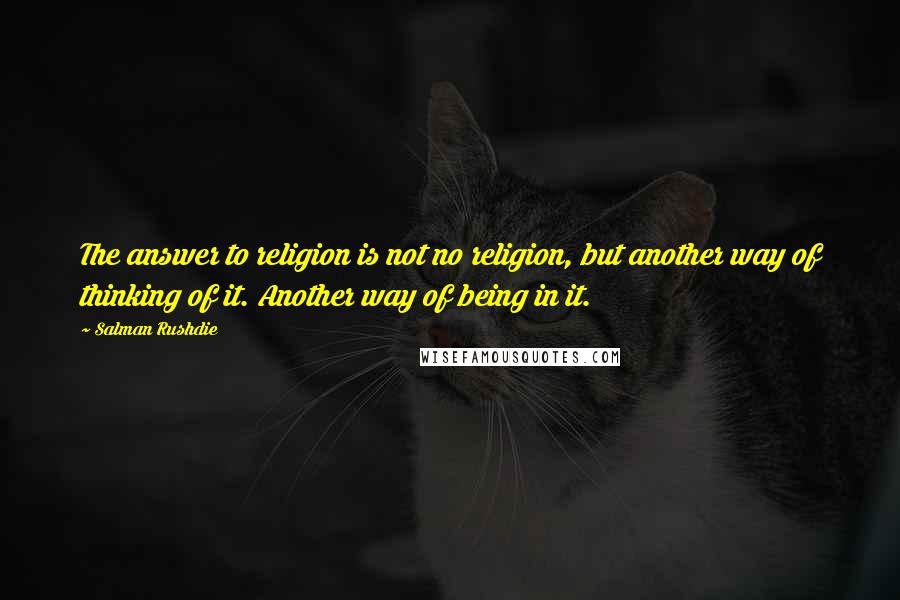 Salman Rushdie Quotes: The answer to religion is not no religion, but another way of thinking of it. Another way of being in it.