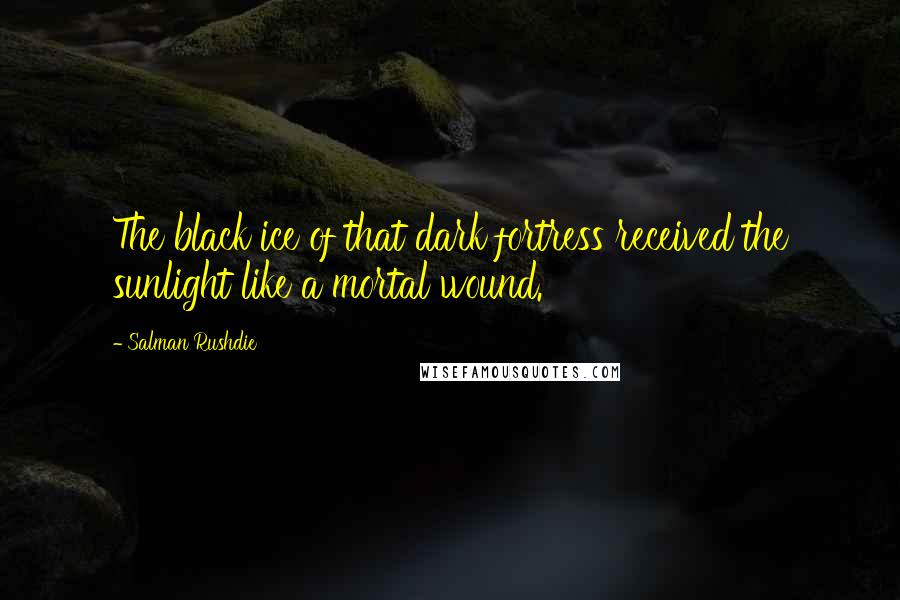 Salman Rushdie Quotes: The black ice of that dark fortress received the sunlight like a mortal wound.