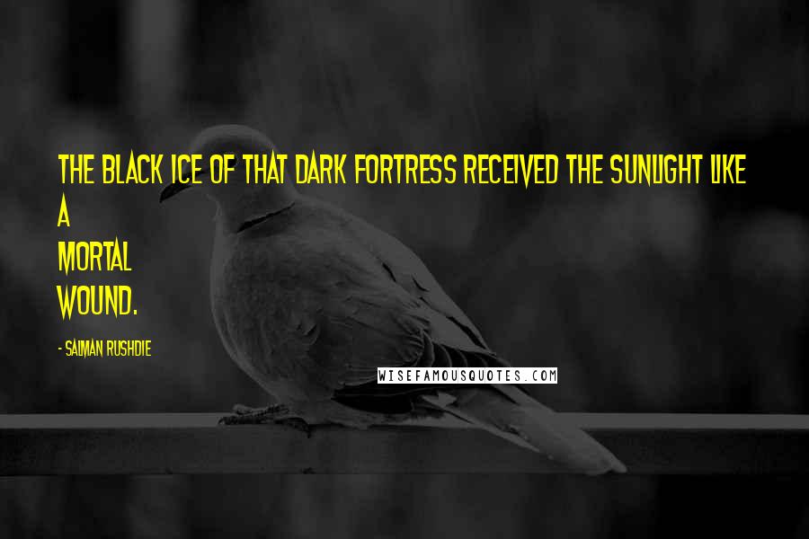 Salman Rushdie Quotes: The black ice of that dark fortress received the sunlight like a mortal wound.