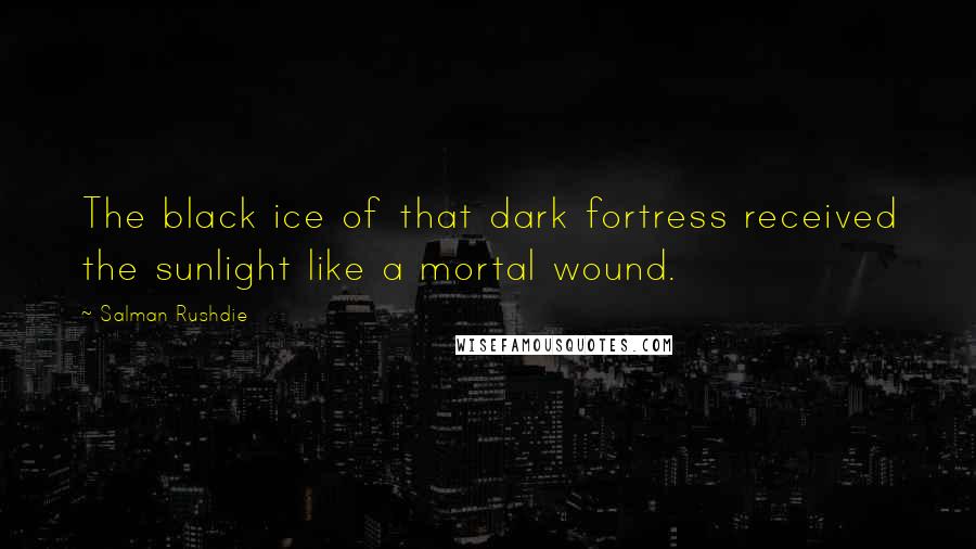 Salman Rushdie Quotes: The black ice of that dark fortress received the sunlight like a mortal wound.