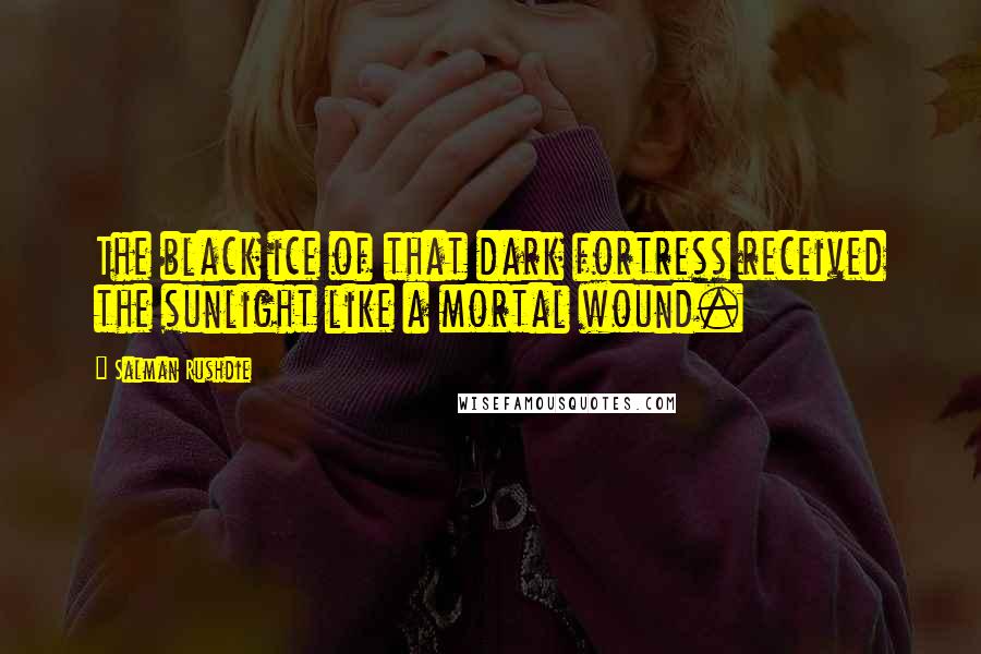 Salman Rushdie Quotes: The black ice of that dark fortress received the sunlight like a mortal wound.