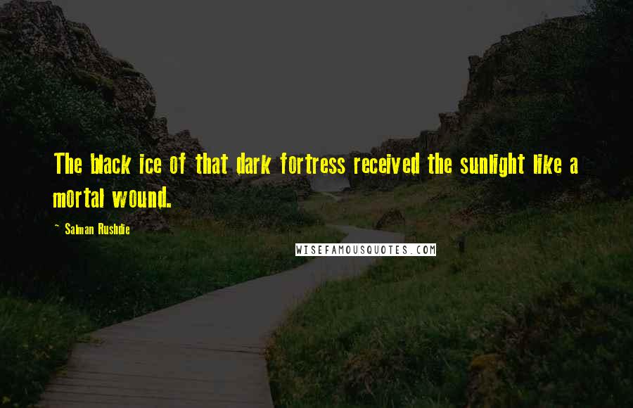 Salman Rushdie Quotes: The black ice of that dark fortress received the sunlight like a mortal wound.