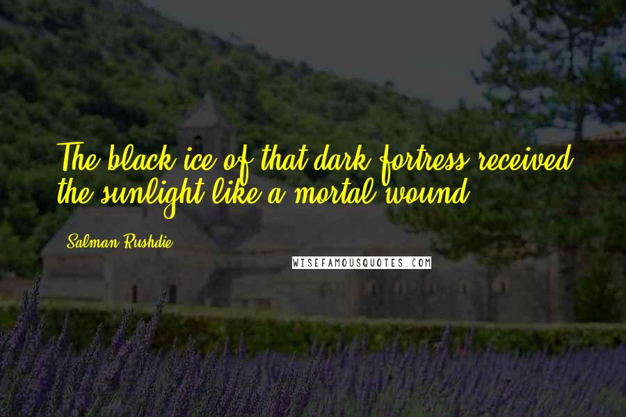 Salman Rushdie Quotes: The black ice of that dark fortress received the sunlight like a mortal wound.