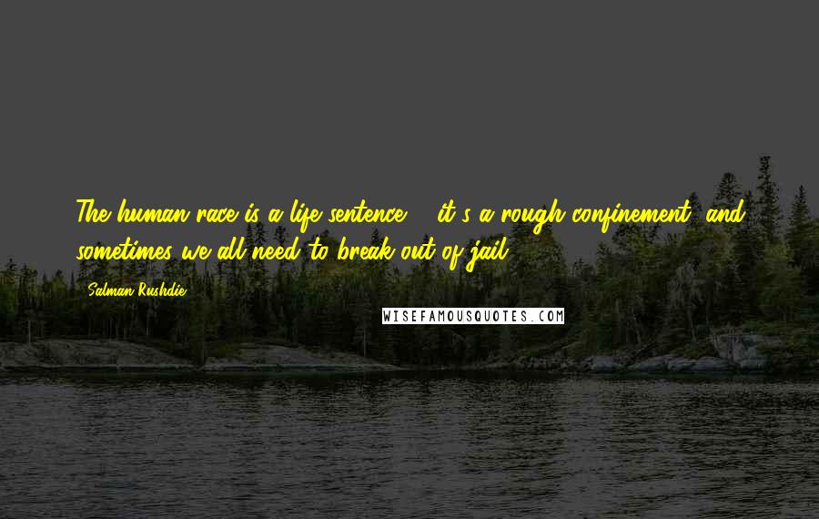 Salman Rushdie Quotes: The human race is a life sentence ... it's a rough confinement, and sometimes we all need to break out of jail.