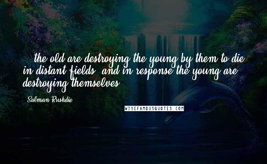 Salman Rushdie Quotes: ...the old are destroying the young by them to die in distant fields, and in response the young are destroying themselves.