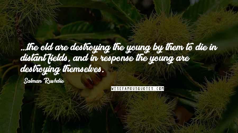 Salman Rushdie Quotes: ...the old are destroying the young by them to die in distant fields, and in response the young are destroying themselves.
