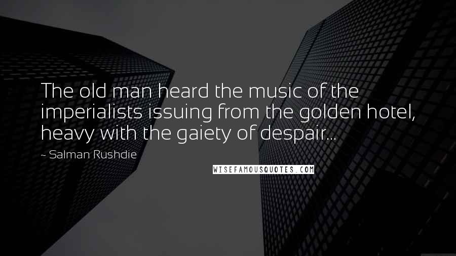 Salman Rushdie Quotes: The old man heard the music of the imperialists issuing from the golden hotel, heavy with the gaiety of despair...