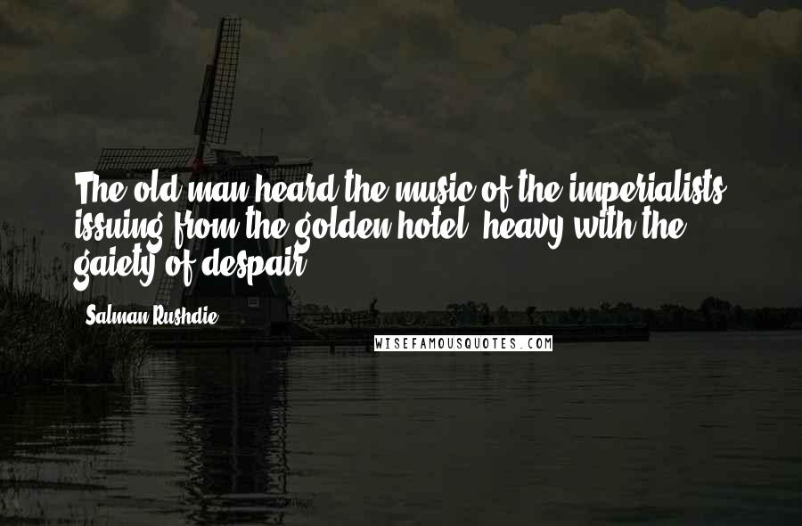 Salman Rushdie Quotes: The old man heard the music of the imperialists issuing from the golden hotel, heavy with the gaiety of despair...