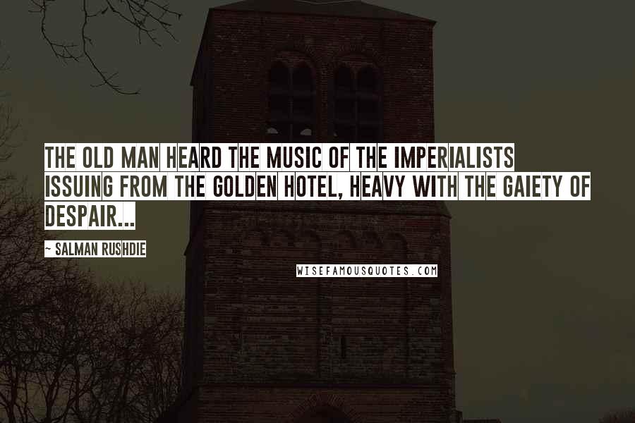 Salman Rushdie Quotes: The old man heard the music of the imperialists issuing from the golden hotel, heavy with the gaiety of despair...