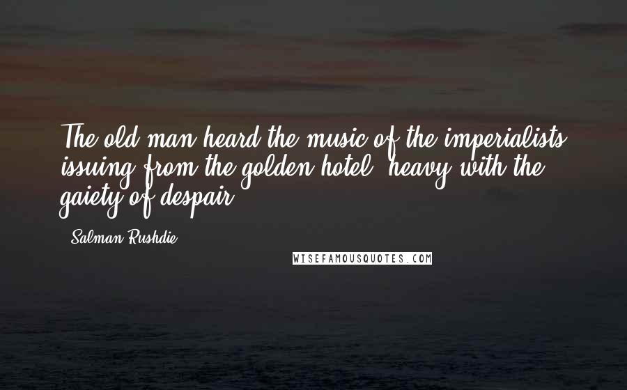 Salman Rushdie Quotes: The old man heard the music of the imperialists issuing from the golden hotel, heavy with the gaiety of despair...